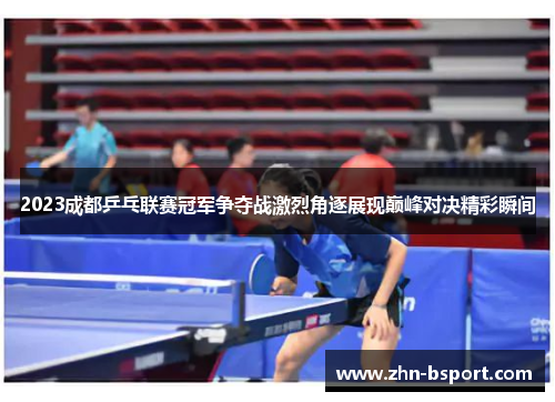 2023成都乒乓联赛冠军争夺战激烈角逐展现巅峰对决精彩瞬间