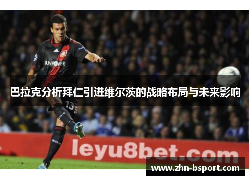 巴拉克分析拜仁引进维尔茨的战略布局与未来影响