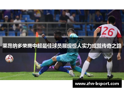 莱昂纳多荣膺中超最佳球员展现惊人实力成就传奇之路